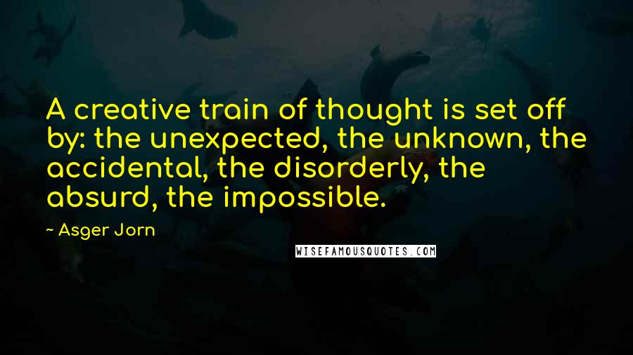 Asger Jorn Quotes: A creative train of thought is set off by: the unexpected, the unknown, the accidental, the disorderly, the absurd, the impossible.