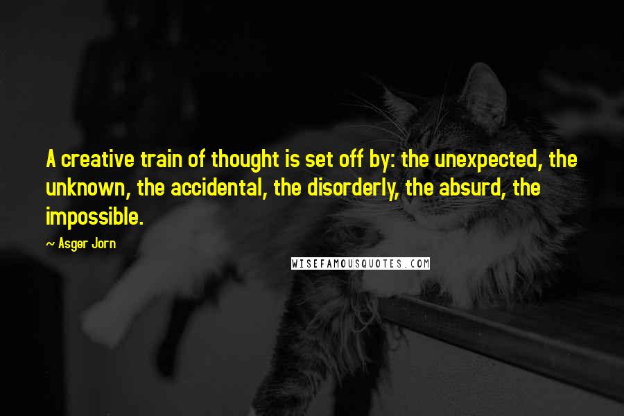 Asger Jorn Quotes: A creative train of thought is set off by: the unexpected, the unknown, the accidental, the disorderly, the absurd, the impossible.