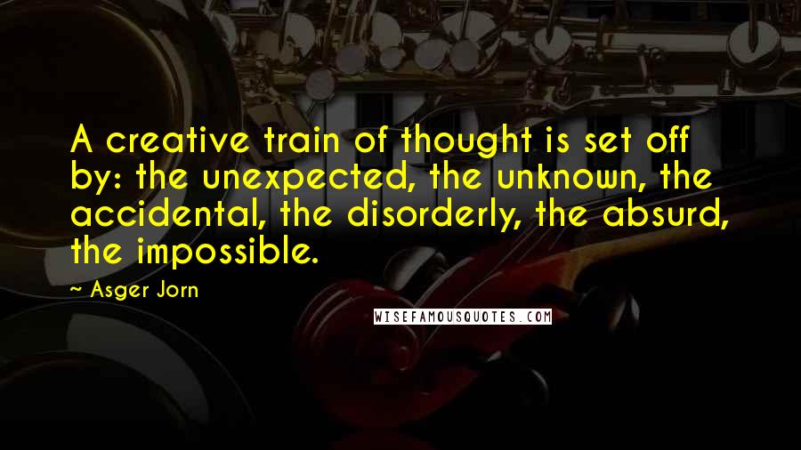 Asger Jorn Quotes: A creative train of thought is set off by: the unexpected, the unknown, the accidental, the disorderly, the absurd, the impossible.