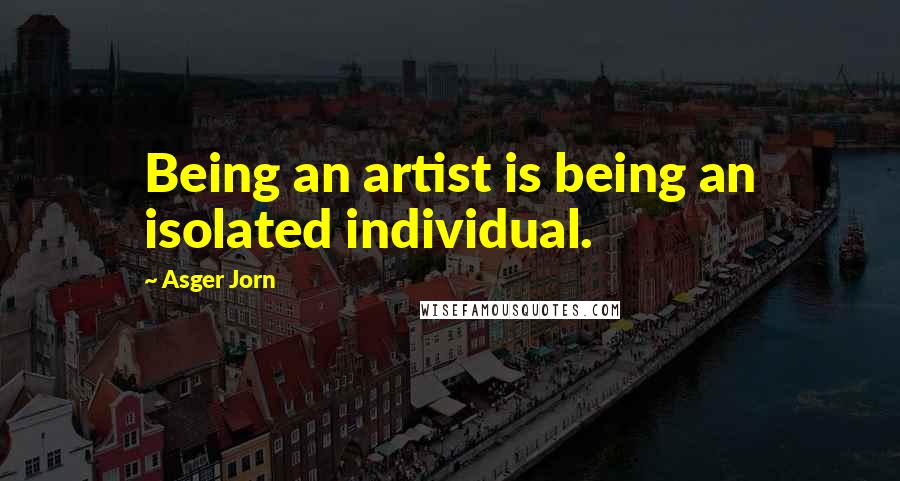 Asger Jorn Quotes: Being an artist is being an isolated individual.