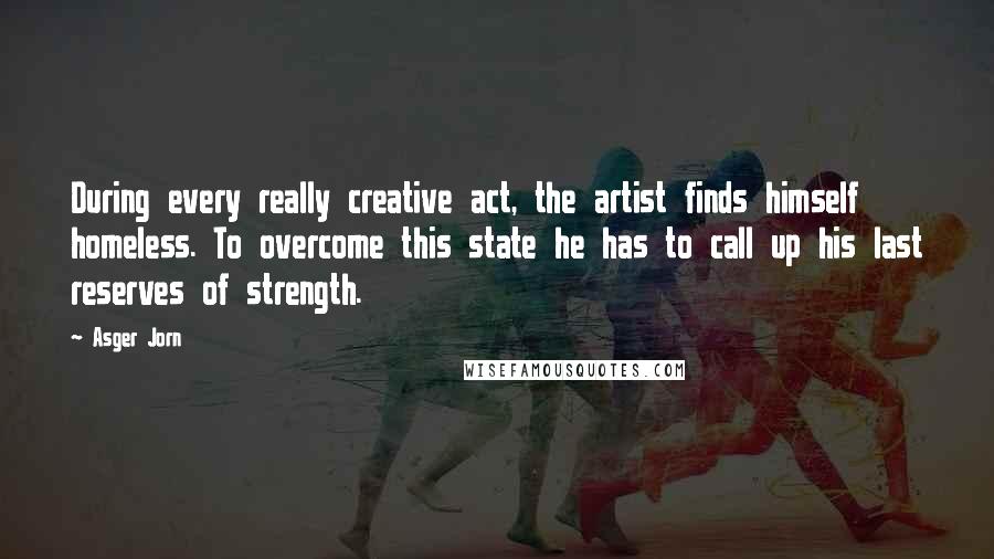 Asger Jorn Quotes: During every really creative act, the artist finds himself homeless. To overcome this state he has to call up his last reserves of strength.
