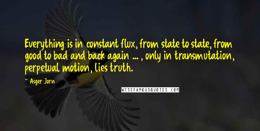 Asger Jorn Quotes: Everything is in constant flux, from state to state, from good to bad and back again ... , only in transmutation, perpetual motion, lies truth.