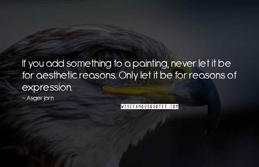 Asger Jorn Quotes: If you add something to a painting, never let it be for aesthetic reasons. Only let it be for reasons of expression.