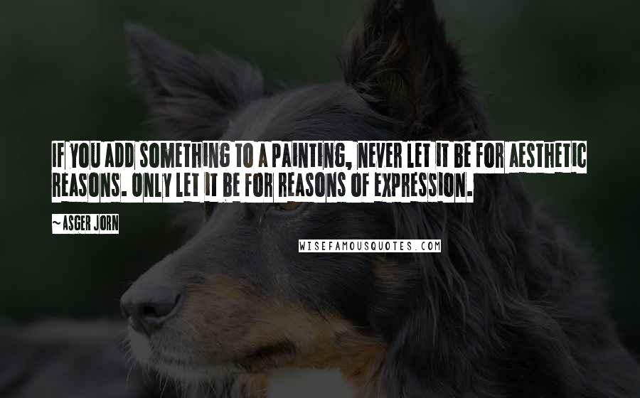 Asger Jorn Quotes: If you add something to a painting, never let it be for aesthetic reasons. Only let it be for reasons of expression.