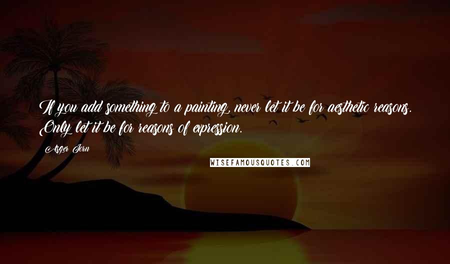 Asger Jorn Quotes: If you add something to a painting, never let it be for aesthetic reasons. Only let it be for reasons of expression.