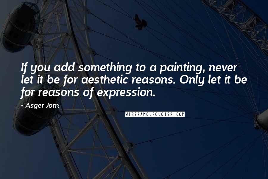 Asger Jorn Quotes: If you add something to a painting, never let it be for aesthetic reasons. Only let it be for reasons of expression.