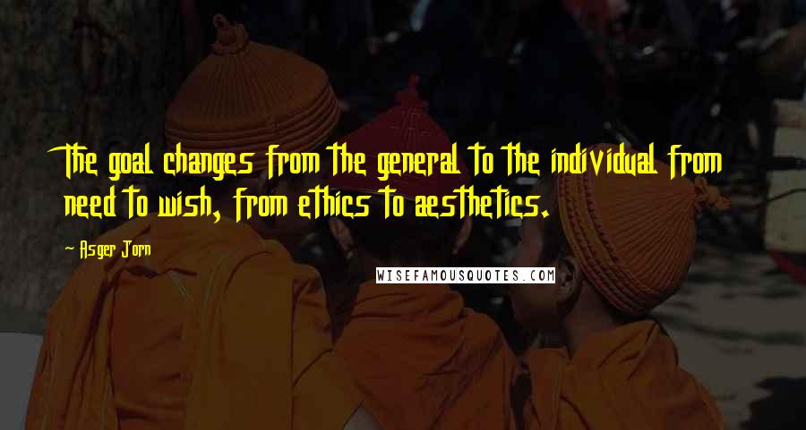 Asger Jorn Quotes: The goal changes from the general to the individual from need to wish, from ethics to aesthetics.