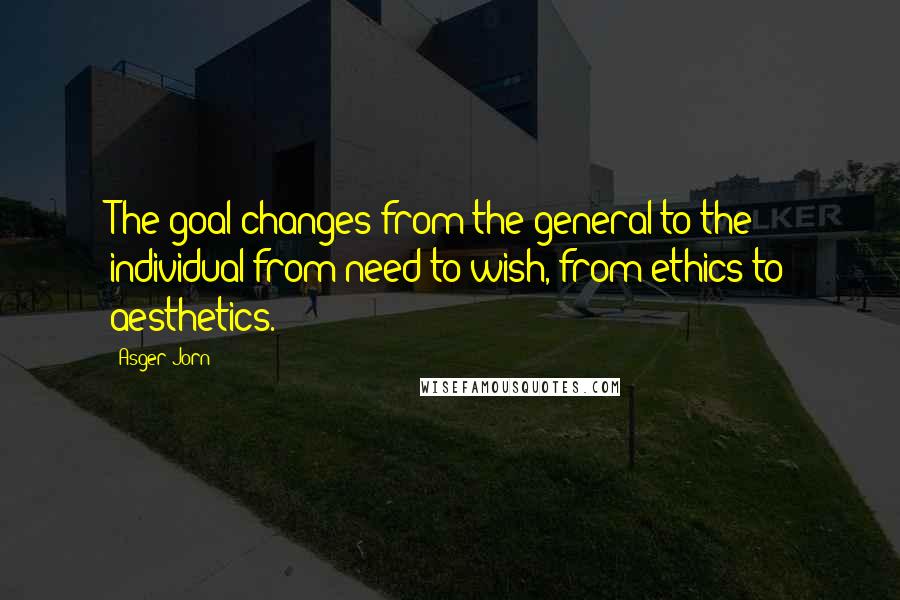 Asger Jorn Quotes: The goal changes from the general to the individual from need to wish, from ethics to aesthetics.