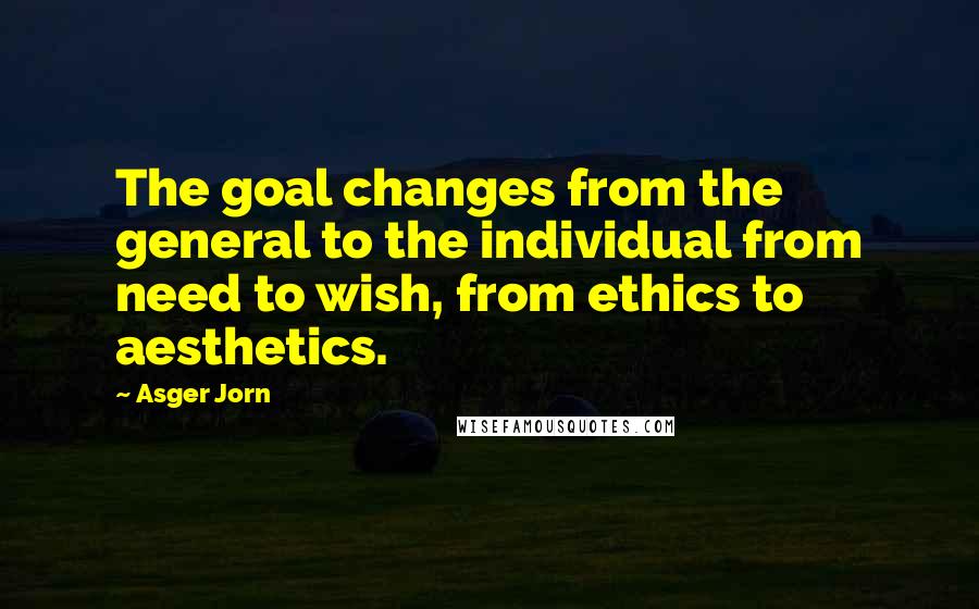 Asger Jorn Quotes: The goal changes from the general to the individual from need to wish, from ethics to aesthetics.