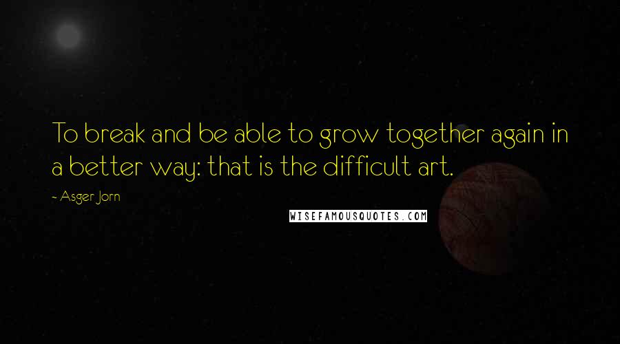 Asger Jorn Quotes: To break and be able to grow together again in a better way: that is the difficult art.