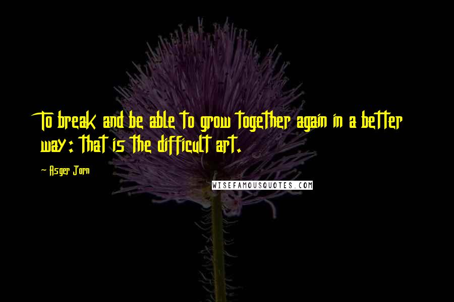 Asger Jorn Quotes: To break and be able to grow together again in a better way: that is the difficult art.