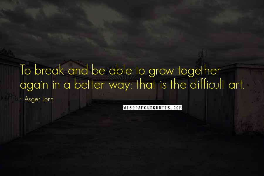 Asger Jorn Quotes: To break and be able to grow together again in a better way: that is the difficult art.