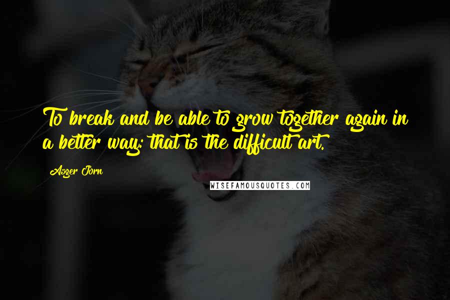 Asger Jorn Quotes: To break and be able to grow together again in a better way: that is the difficult art.