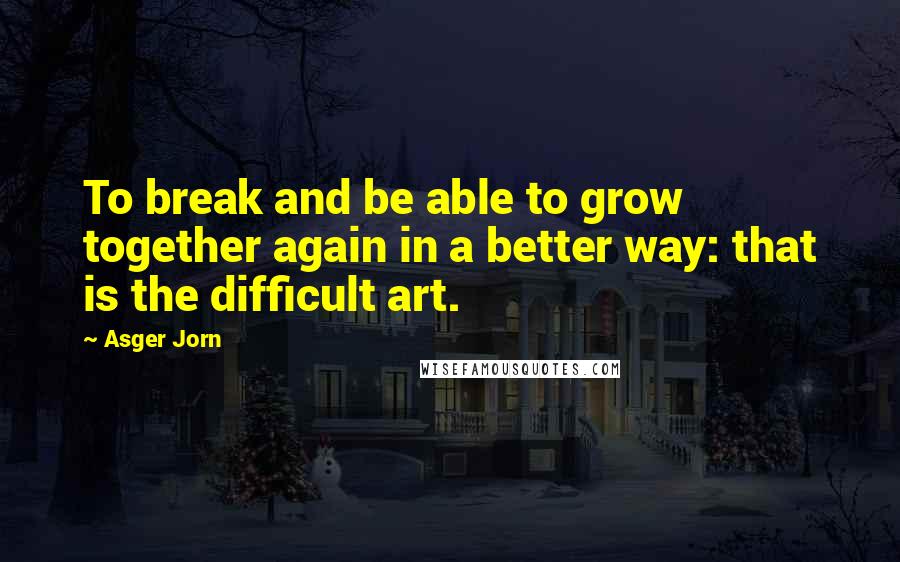 Asger Jorn Quotes: To break and be able to grow together again in a better way: that is the difficult art.