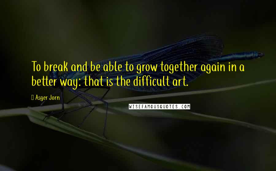 Asger Jorn Quotes: To break and be able to grow together again in a better way: that is the difficult art.