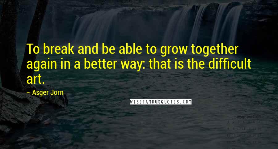 Asger Jorn Quotes: To break and be able to grow together again in a better way: that is the difficult art.