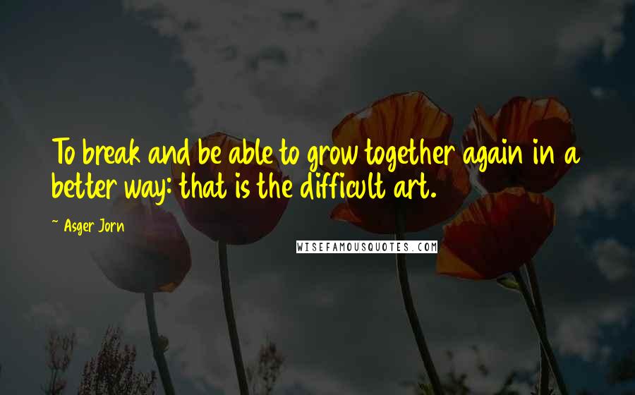 Asger Jorn Quotes: To break and be able to grow together again in a better way: that is the difficult art.