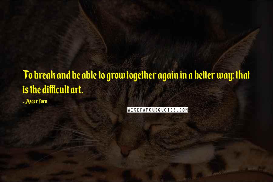 Asger Jorn Quotes: To break and be able to grow together again in a better way: that is the difficult art.