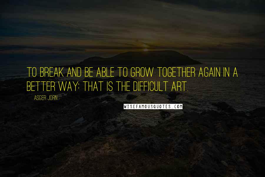 Asger Jorn Quotes: To break and be able to grow together again in a better way: that is the difficult art.