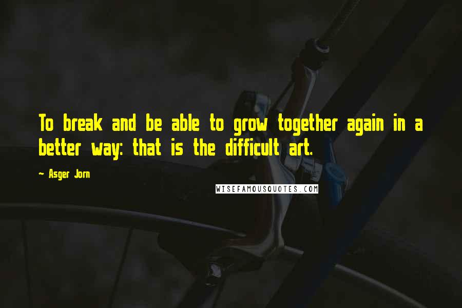 Asger Jorn Quotes: To break and be able to grow together again in a better way: that is the difficult art.