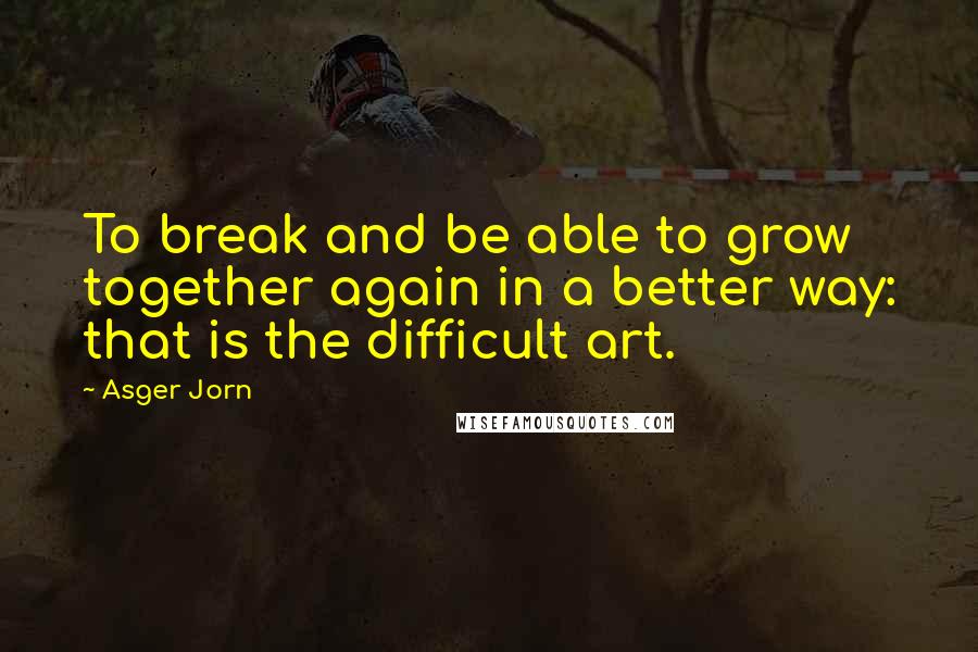 Asger Jorn Quotes: To break and be able to grow together again in a better way: that is the difficult art.