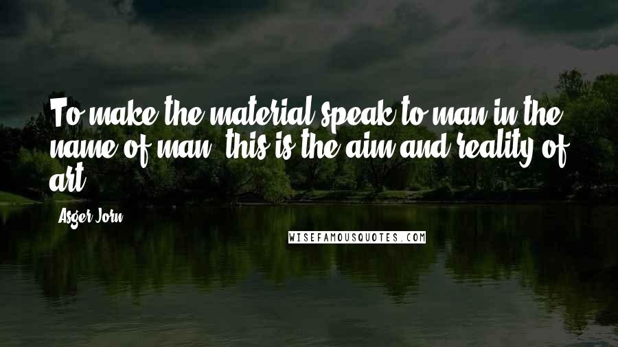 Asger Jorn Quotes: To make the material speak to man in the name of man, this is the aim and reality of art.