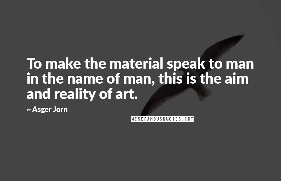 Asger Jorn Quotes: To make the material speak to man in the name of man, this is the aim and reality of art.