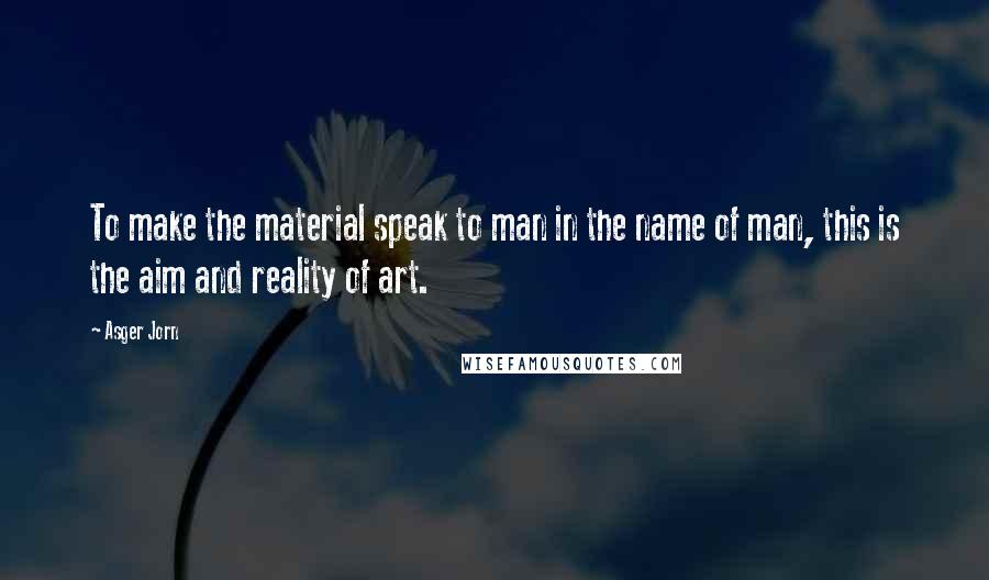 Asger Jorn Quotes: To make the material speak to man in the name of man, this is the aim and reality of art.