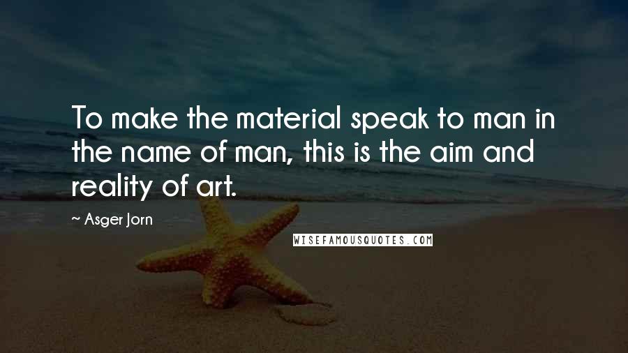 Asger Jorn Quotes: To make the material speak to man in the name of man, this is the aim and reality of art.