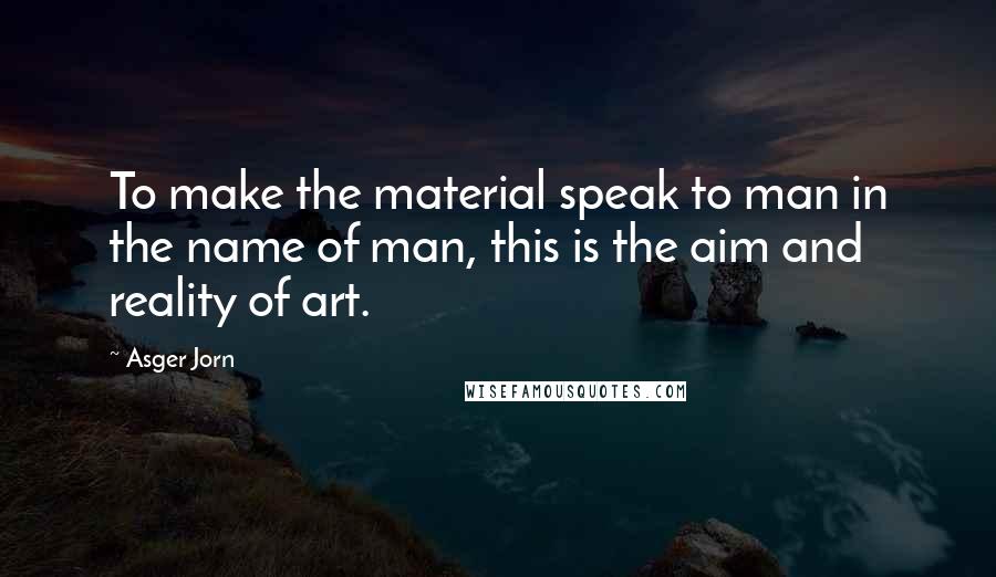 Asger Jorn Quotes: To make the material speak to man in the name of man, this is the aim and reality of art.