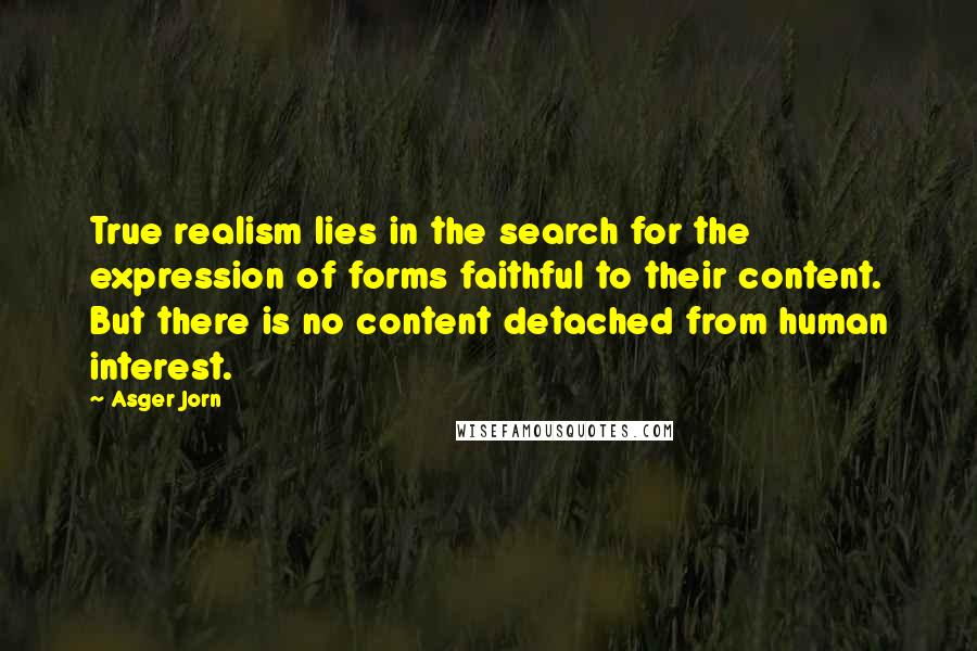 Asger Jorn Quotes: True realism lies in the search for the expression of forms faithful to their content. But there is no content detached from human interest.