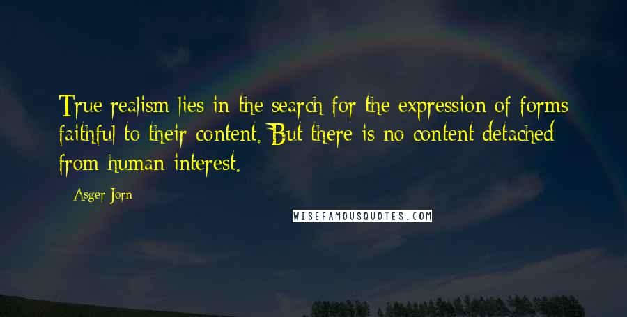 Asger Jorn Quotes: True realism lies in the search for the expression of forms faithful to their content. But there is no content detached from human interest.