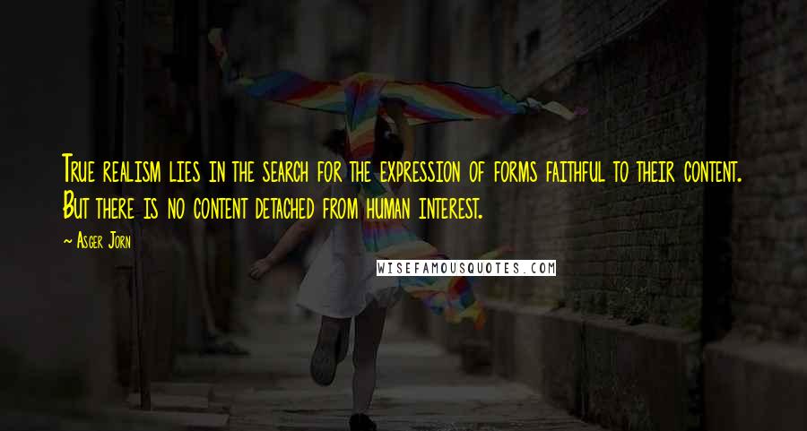 Asger Jorn Quotes: True realism lies in the search for the expression of forms faithful to their content. But there is no content detached from human interest.