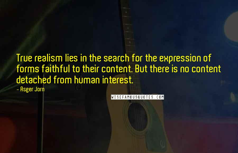 Asger Jorn Quotes: True realism lies in the search for the expression of forms faithful to their content. But there is no content detached from human interest.