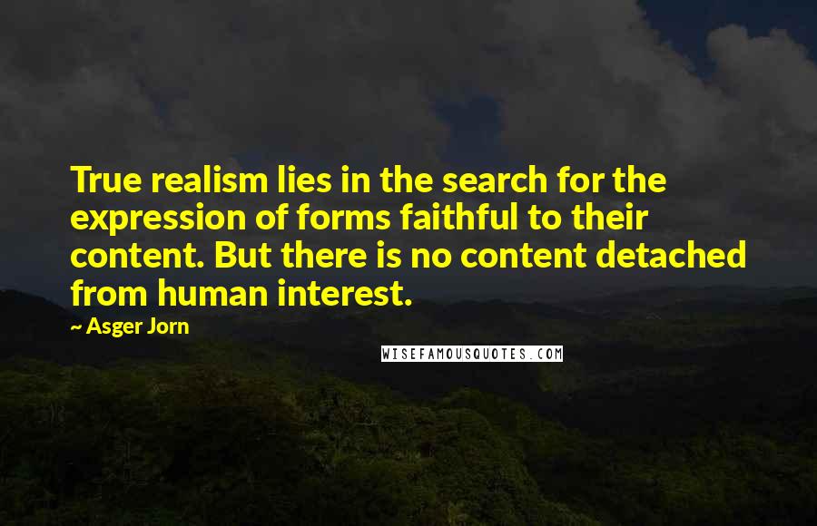 Asger Jorn Quotes: True realism lies in the search for the expression of forms faithful to their content. But there is no content detached from human interest.