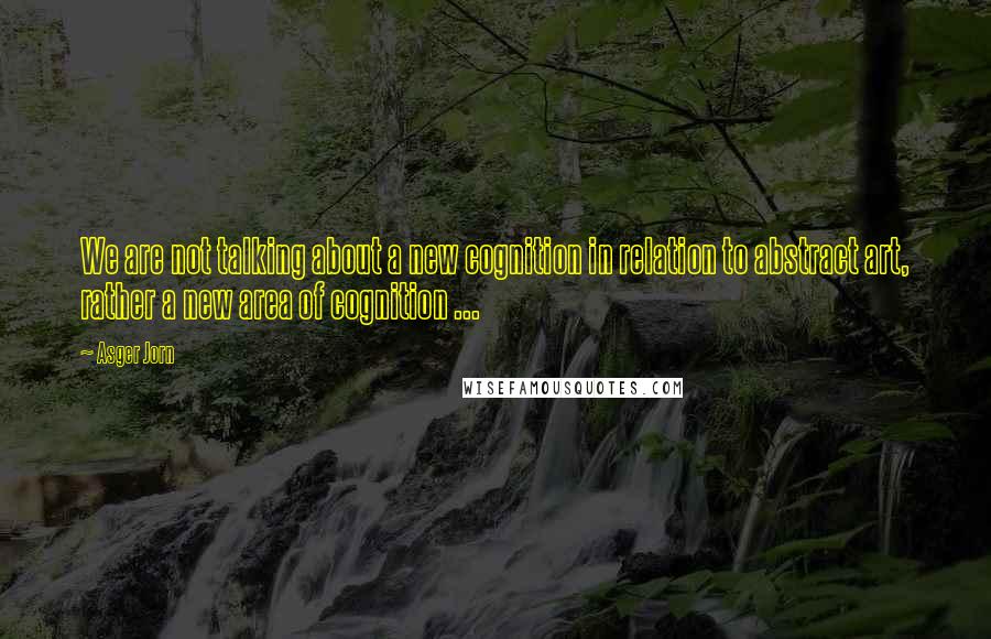 Asger Jorn Quotes: We are not talking about a new cognition in relation to abstract art, rather a new area of cognition ...