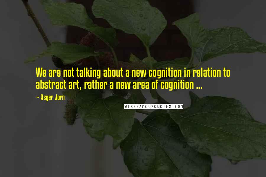 Asger Jorn Quotes: We are not talking about a new cognition in relation to abstract art, rather a new area of cognition ...