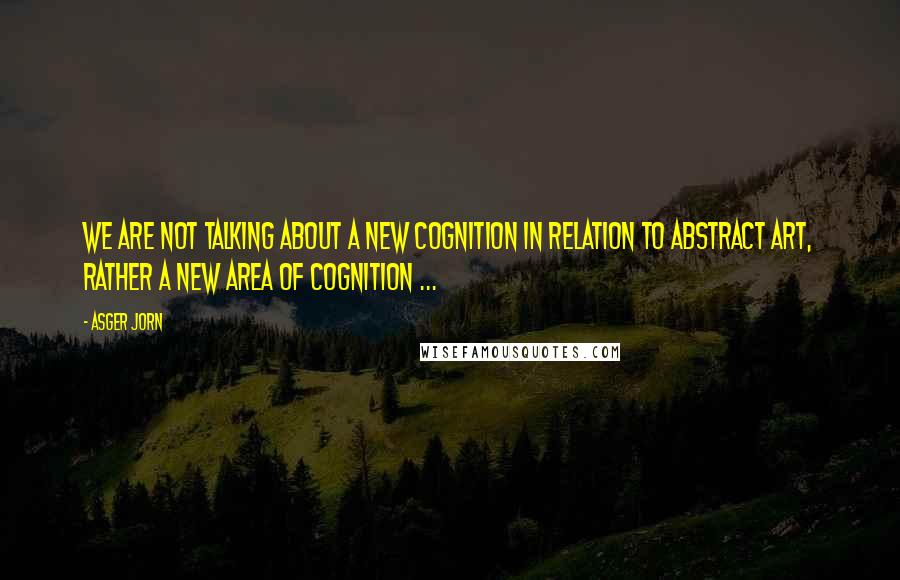 Asger Jorn Quotes: We are not talking about a new cognition in relation to abstract art, rather a new area of cognition ...