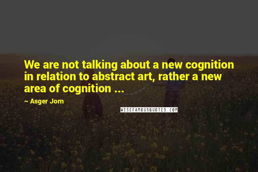 Asger Jorn Quotes: We are not talking about a new cognition in relation to abstract art, rather a new area of cognition ...