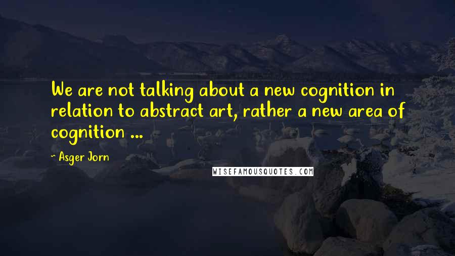 Asger Jorn Quotes: We are not talking about a new cognition in relation to abstract art, rather a new area of cognition ...