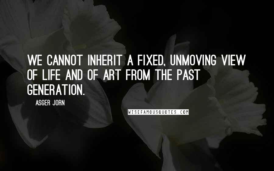 Asger Jorn Quotes: We cannot inherit a fixed, unmoving view of life and of art from the past generation.