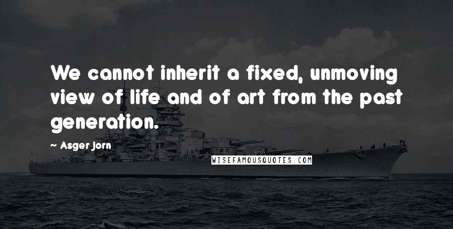 Asger Jorn Quotes: We cannot inherit a fixed, unmoving view of life and of art from the past generation.