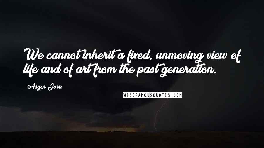 Asger Jorn Quotes: We cannot inherit a fixed, unmoving view of life and of art from the past generation.