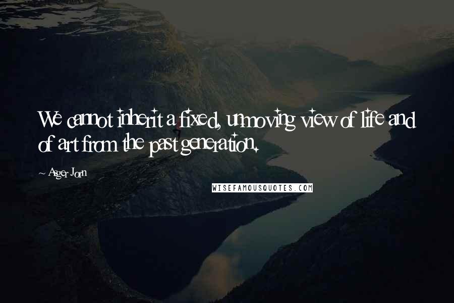 Asger Jorn Quotes: We cannot inherit a fixed, unmoving view of life and of art from the past generation.