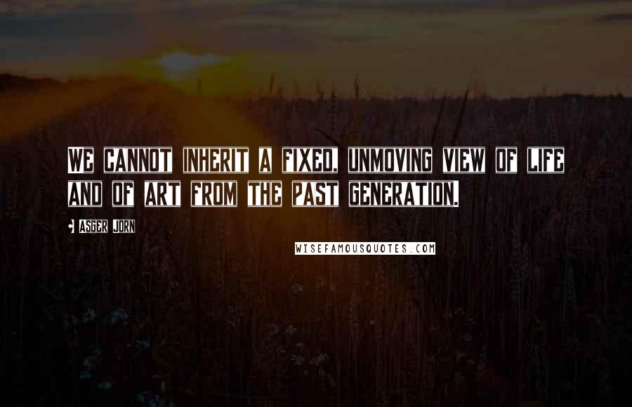 Asger Jorn Quotes: We cannot inherit a fixed, unmoving view of life and of art from the past generation.