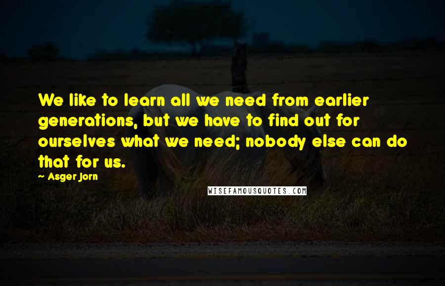 Asger Jorn Quotes: We like to learn all we need from earlier generations, but we have to find out for ourselves what we need; nobody else can do that for us.