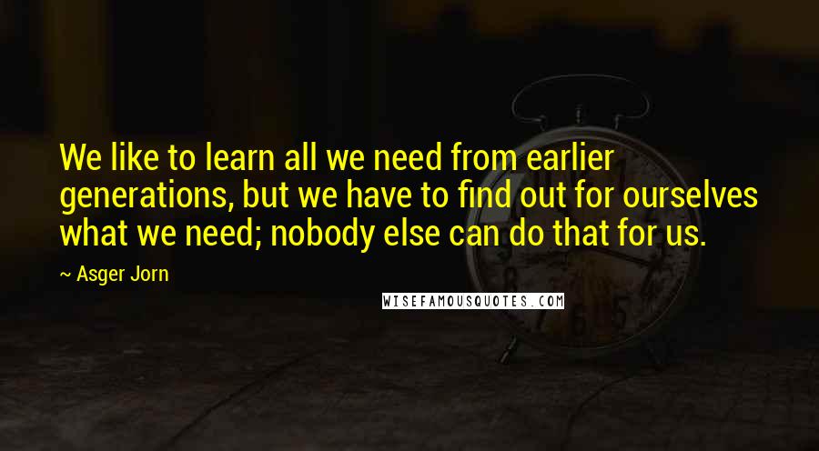 Asger Jorn Quotes: We like to learn all we need from earlier generations, but we have to find out for ourselves what we need; nobody else can do that for us.