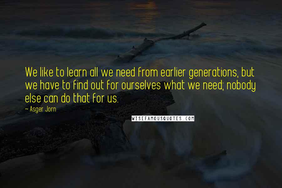 Asger Jorn Quotes: We like to learn all we need from earlier generations, but we have to find out for ourselves what we need; nobody else can do that for us.