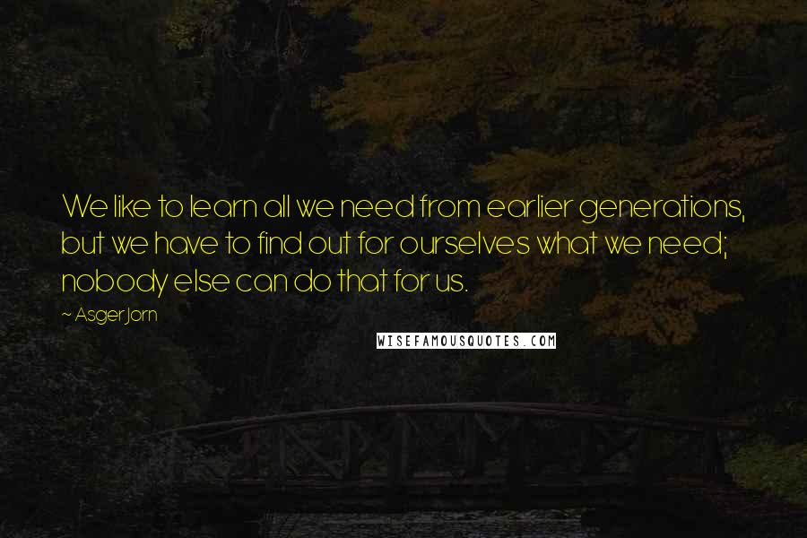 Asger Jorn Quotes: We like to learn all we need from earlier generations, but we have to find out for ourselves what we need; nobody else can do that for us.