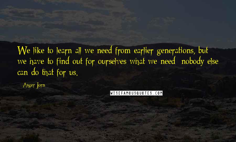 Asger Jorn Quotes: We like to learn all we need from earlier generations, but we have to find out for ourselves what we need; nobody else can do that for us.